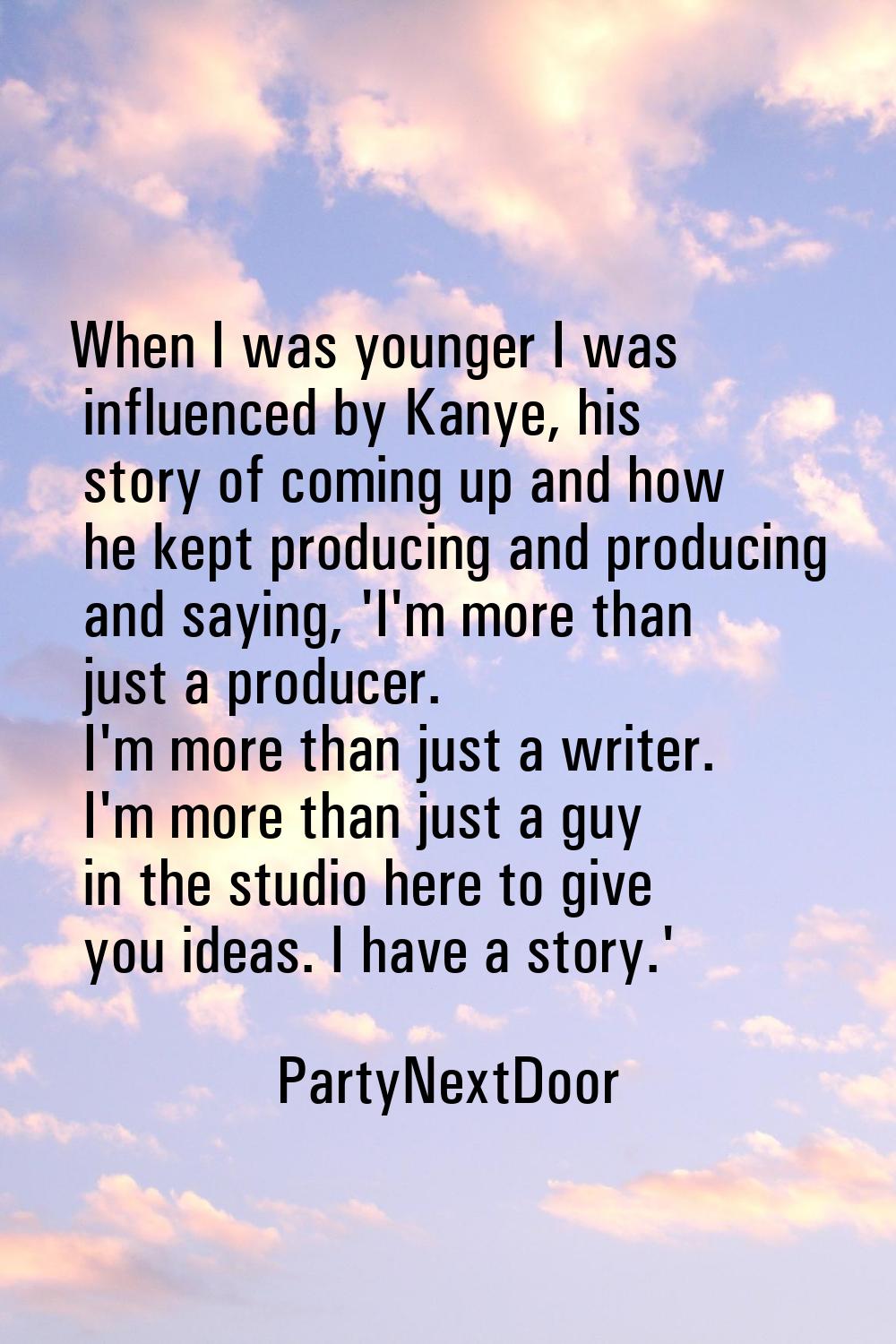 When I was younger I was influenced by Kanye, his story of coming up and how he kept producing and 
