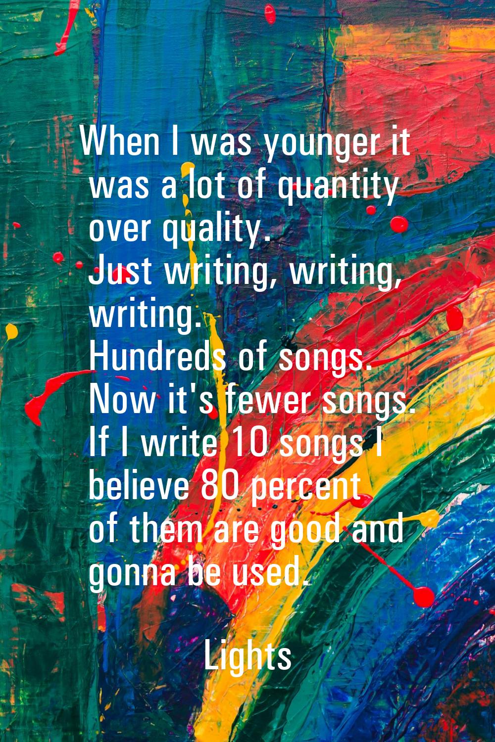 When I was younger it was a lot of quantity over quality. Just writing, writing, writing. Hundreds 