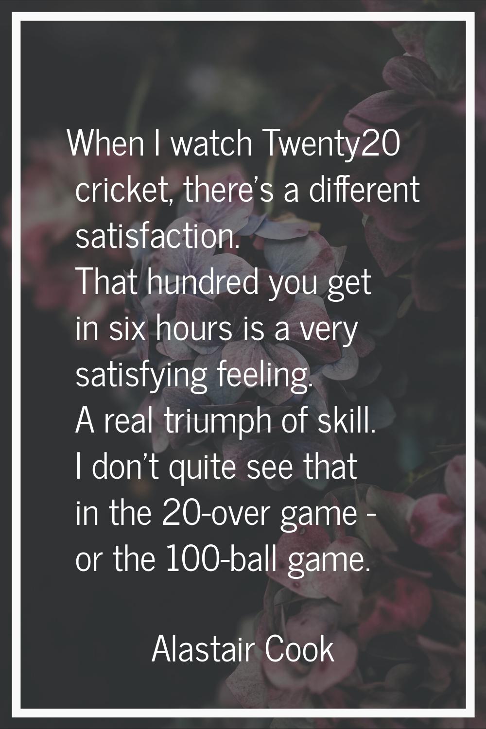 When I watch Twenty20 cricket, there's a different satisfaction. That hundred you get in six hours 