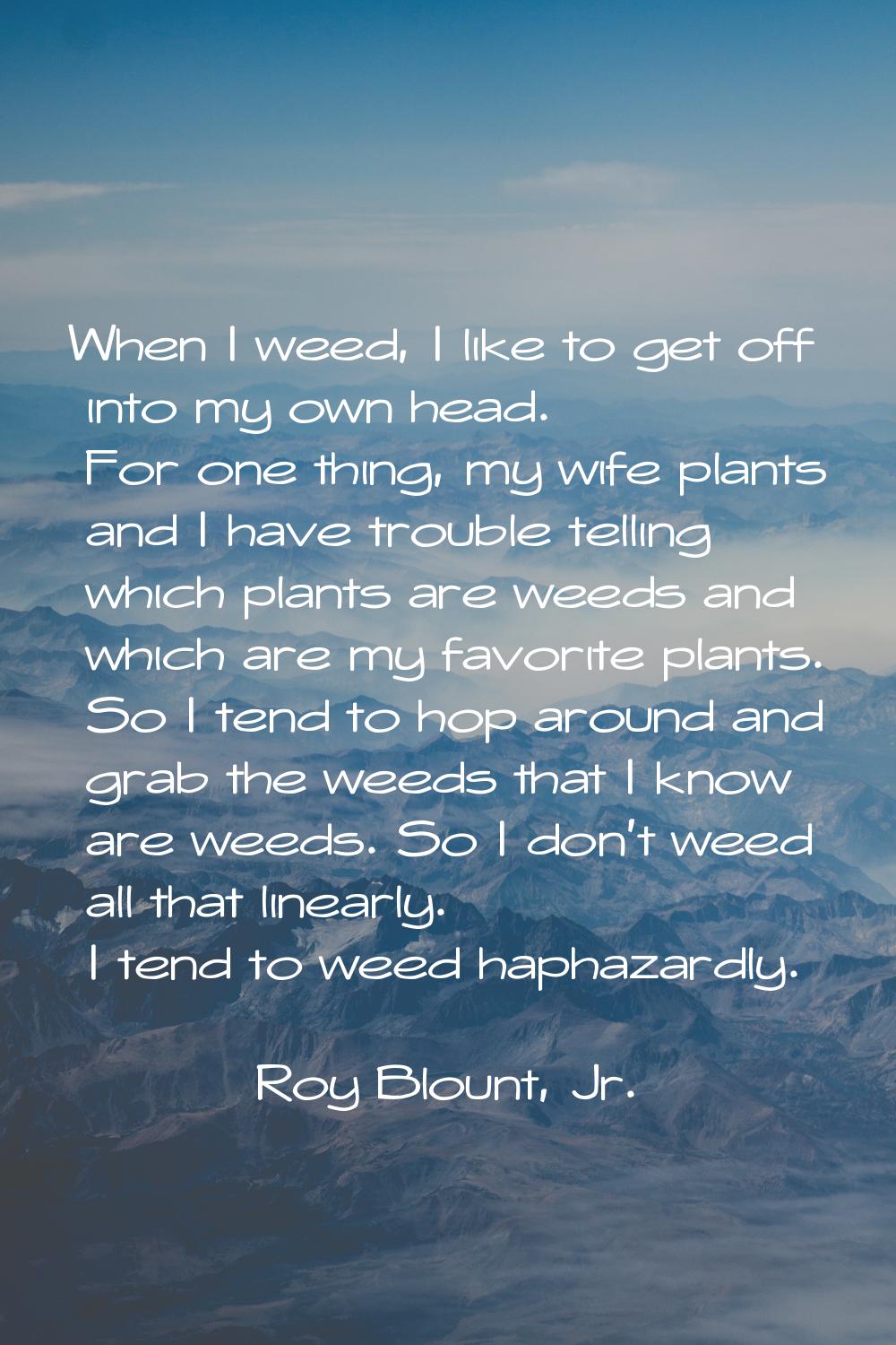 When I weed, I like to get off into my own head. For one thing, my wife plants and I have trouble t