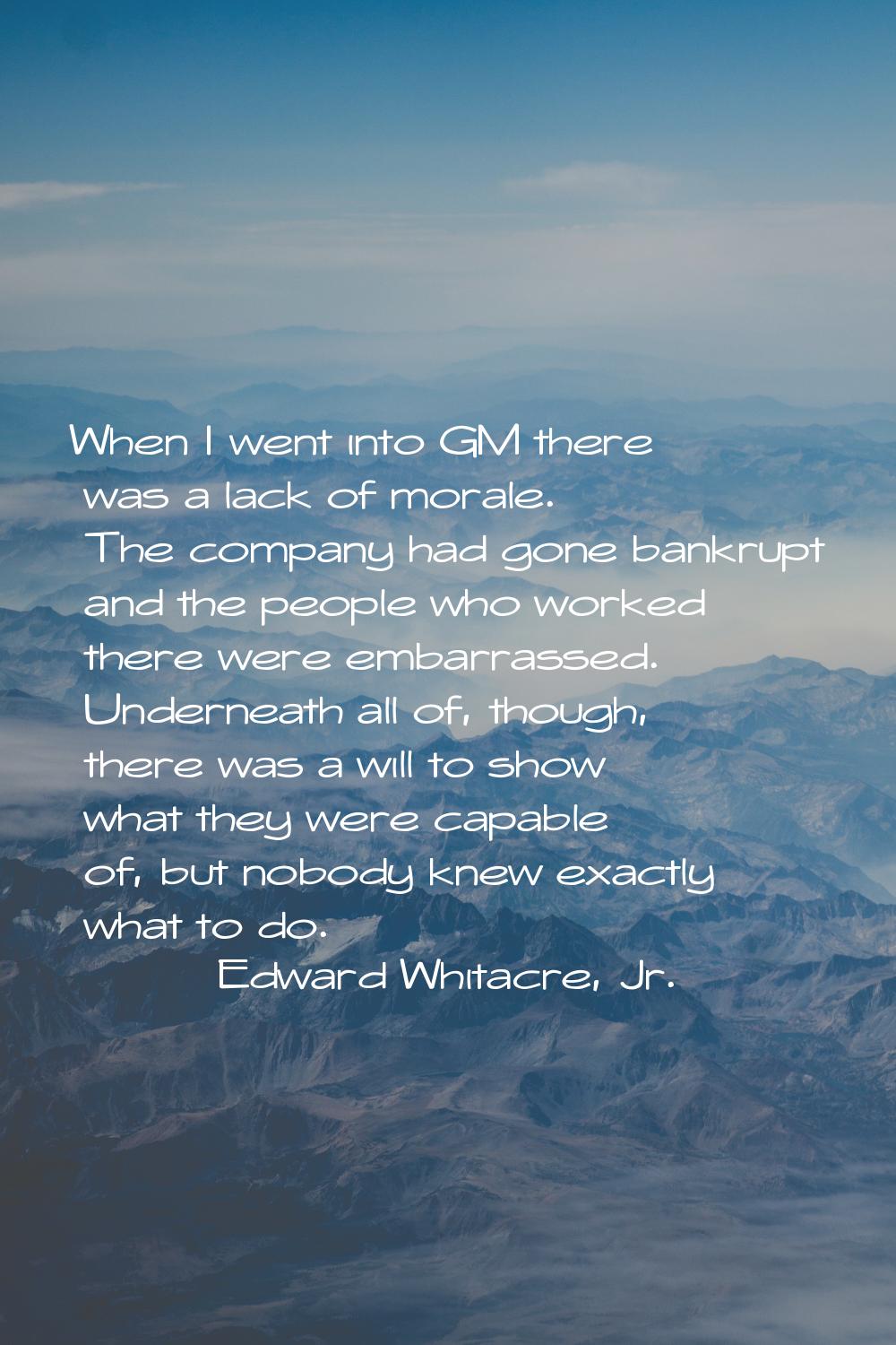 When I went into GM there was a lack of morale. The company had gone bankrupt and the people who wo