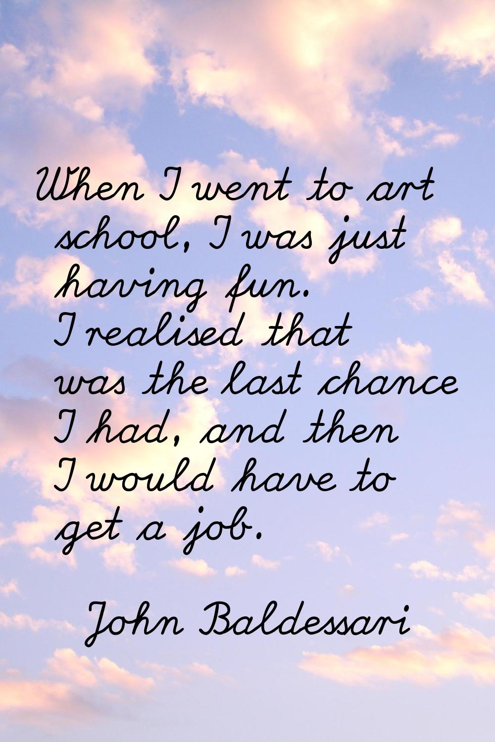 When I went to art school, I was just having fun. I realised that was the last chance I had, and th