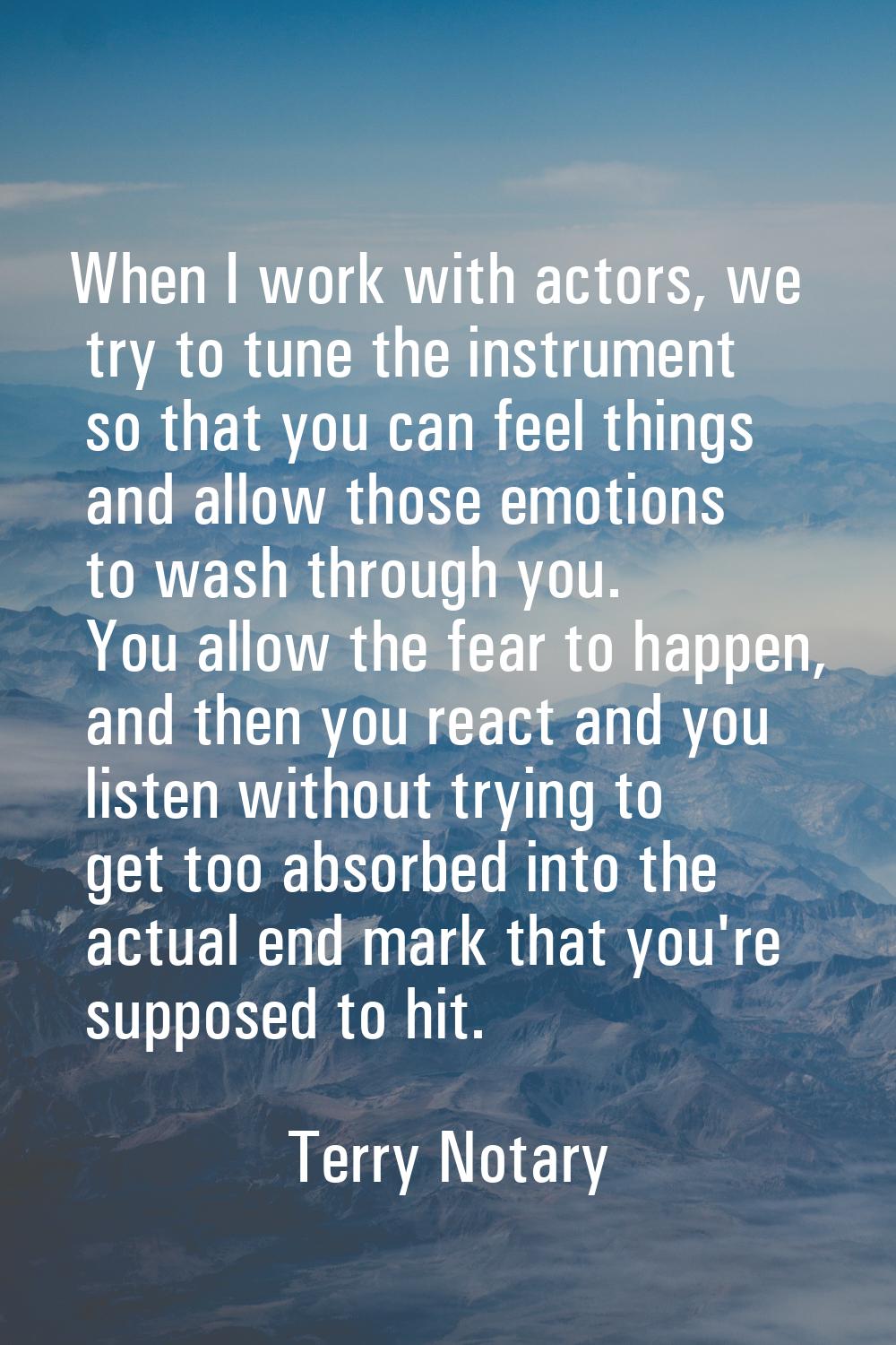 When I work with actors, we try to tune the instrument so that you can feel things and allow those 