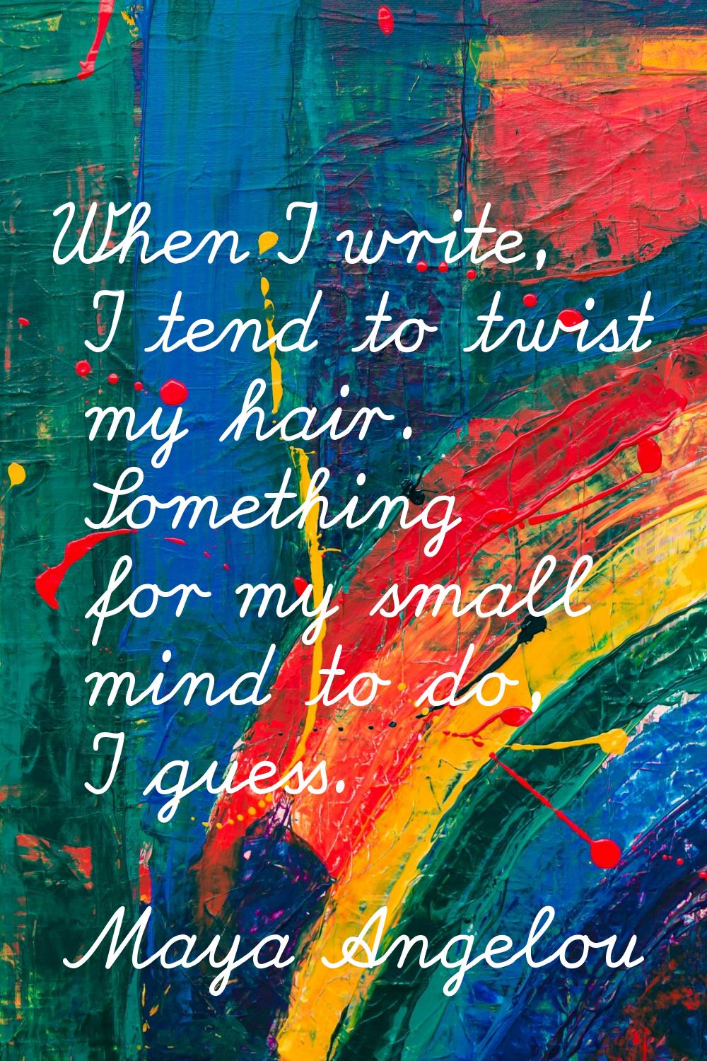 When I write, I tend to twist my hair. Something for my small mind to do, I guess.