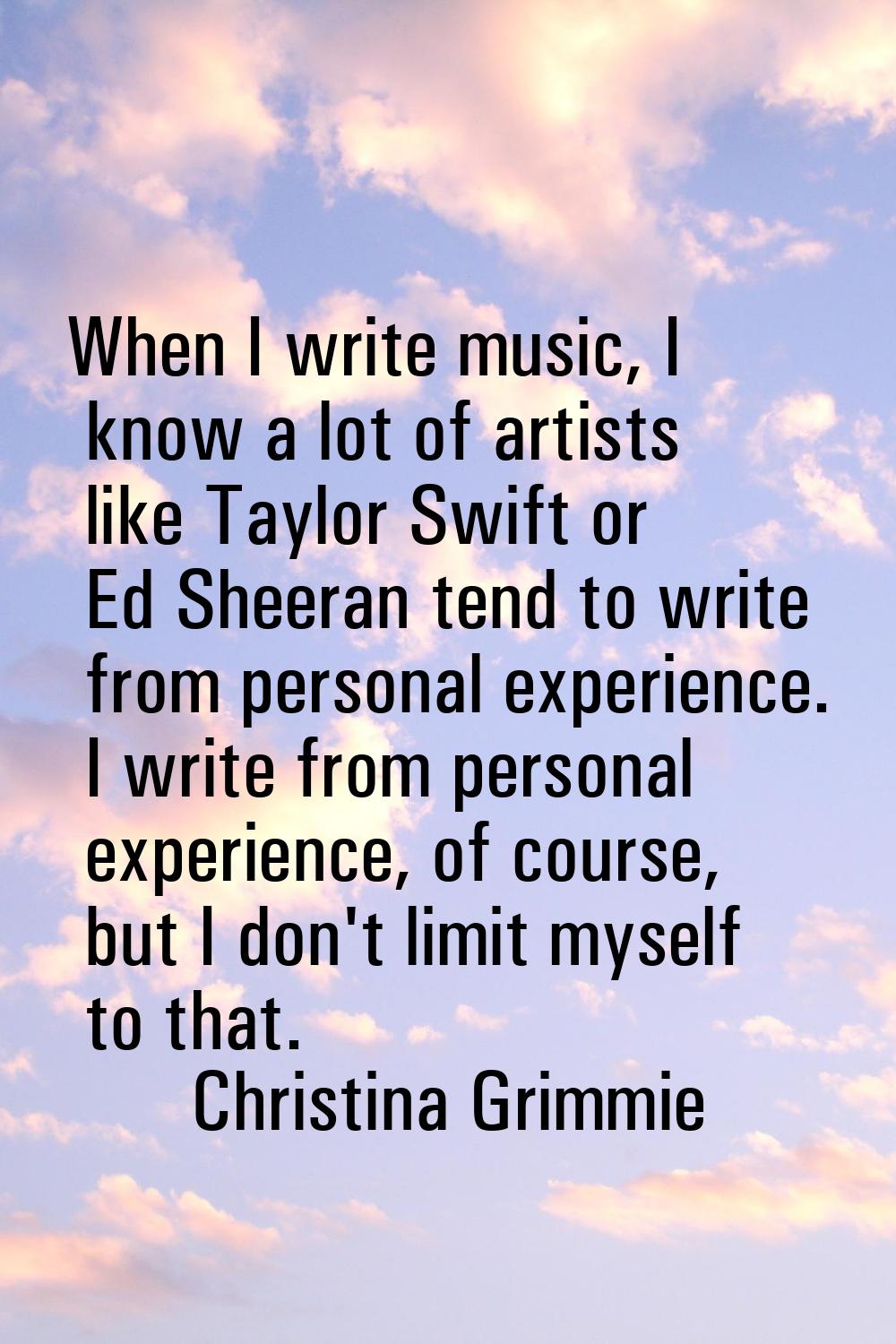 When I write music, I know a lot of artists like Taylor Swift or Ed Sheeran tend to write from pers