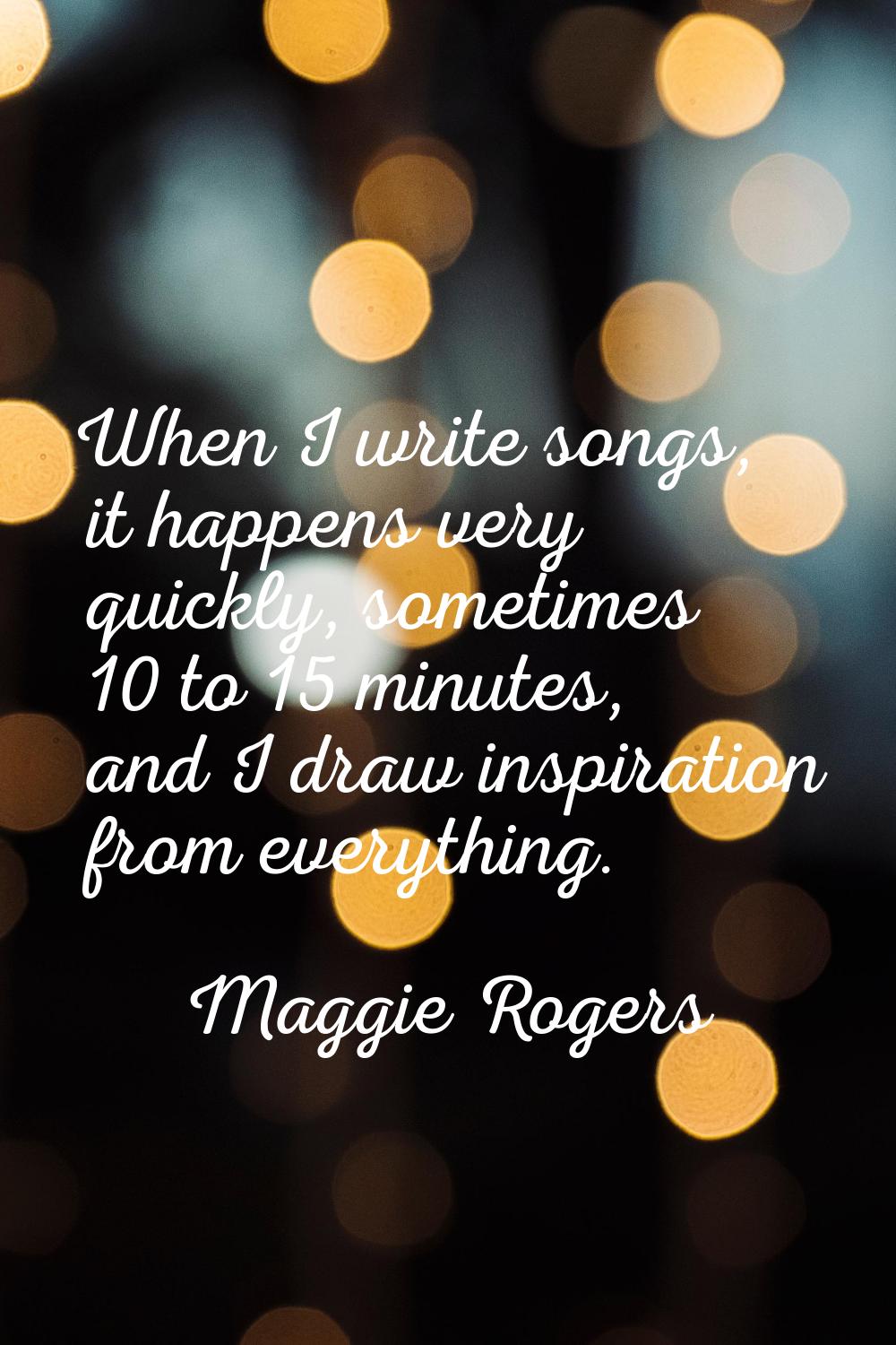 When I write songs, it happens very quickly, sometimes 10 to 15 minutes, and I draw inspiration fro