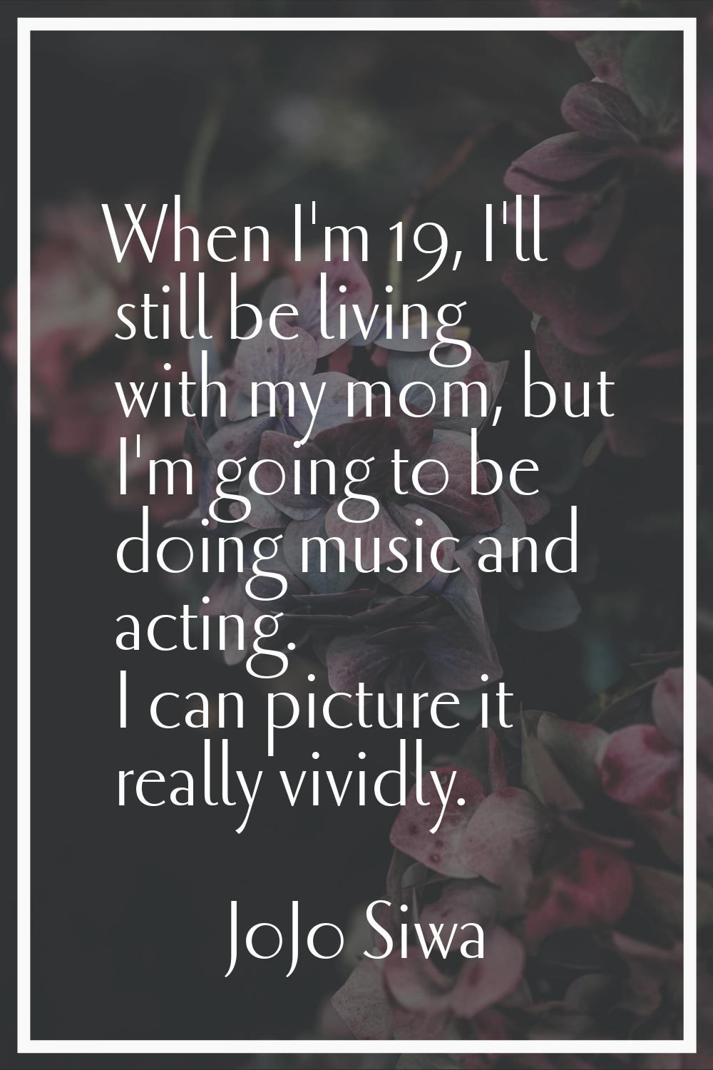 When I'm 19, I'll still be living with my mom, but I'm going to be doing music and acting. I can pi