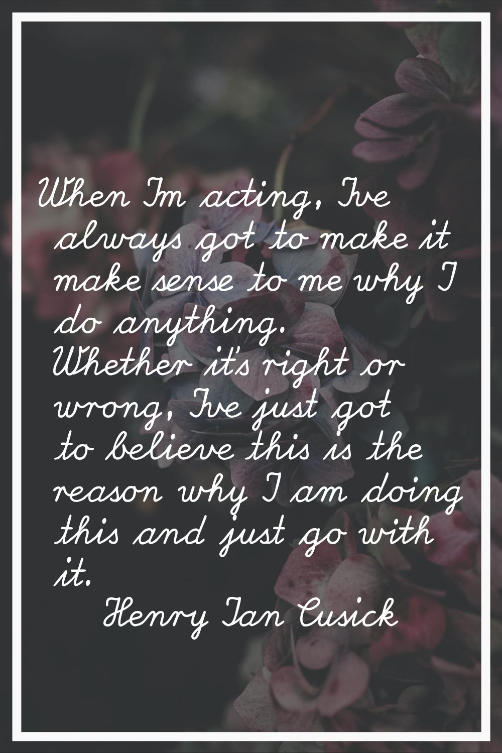 When I'm acting, I've always got to make it make sense to me why I do anything. Whether it's right 