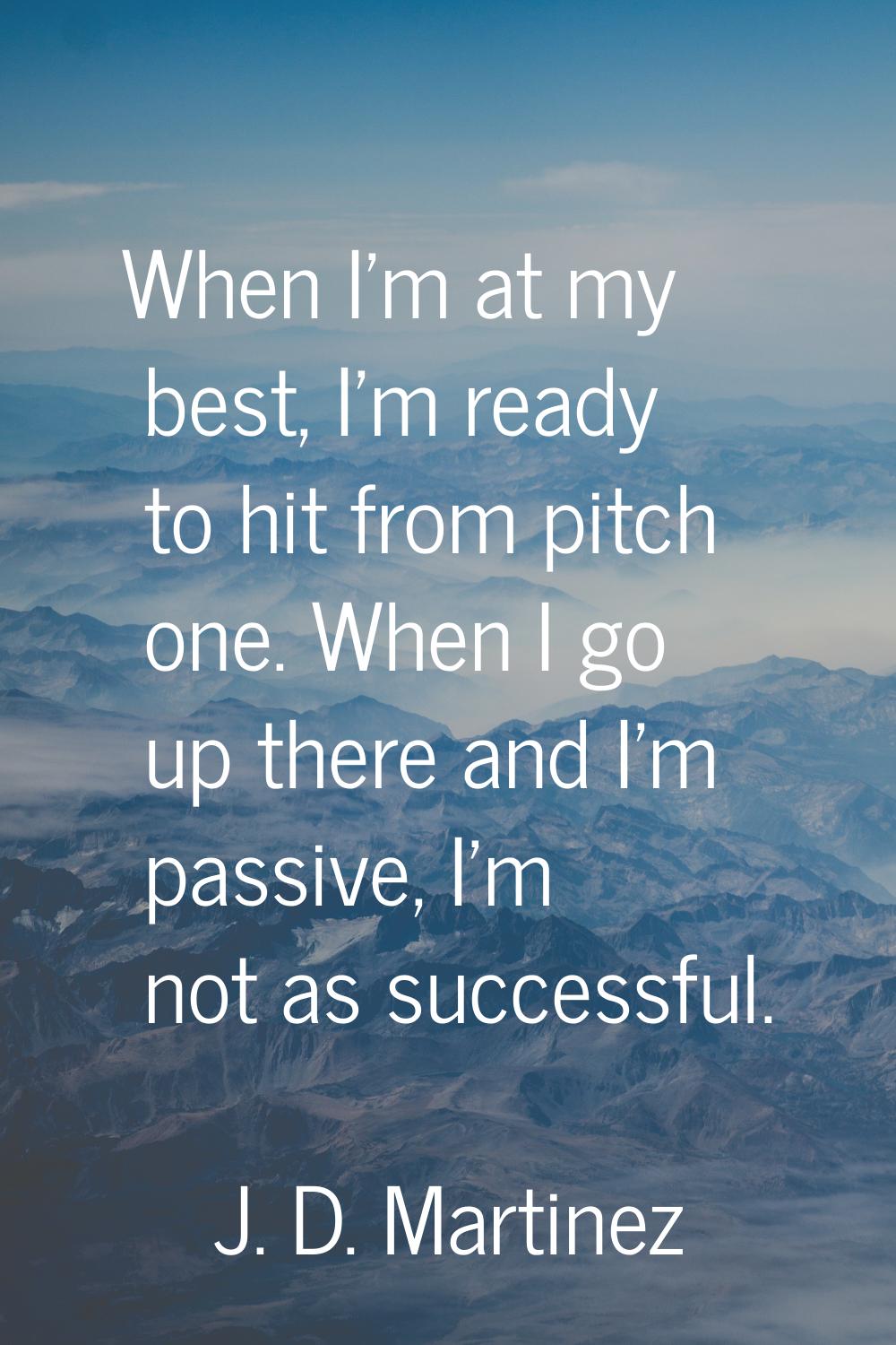 When I'm at my best, I'm ready to hit from pitch one. When I go up there and I'm passive, I'm not a