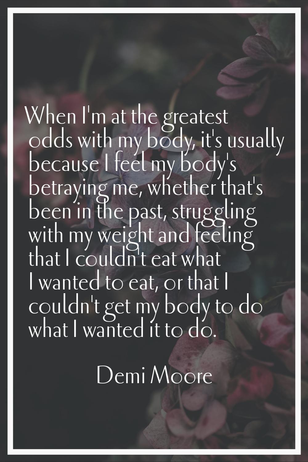 When I'm at the greatest odds with my body, it's usually because I feel my body's betraying me, whe