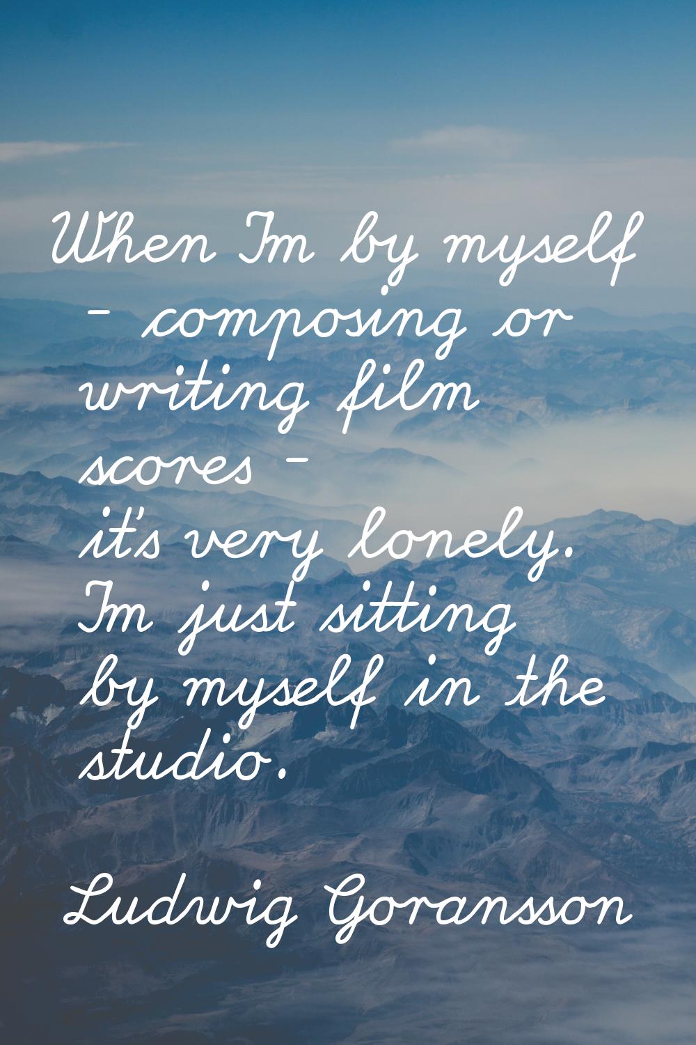 When I'm by myself - composing or writing film scores - it's very lonely. I'm just sitting by mysel