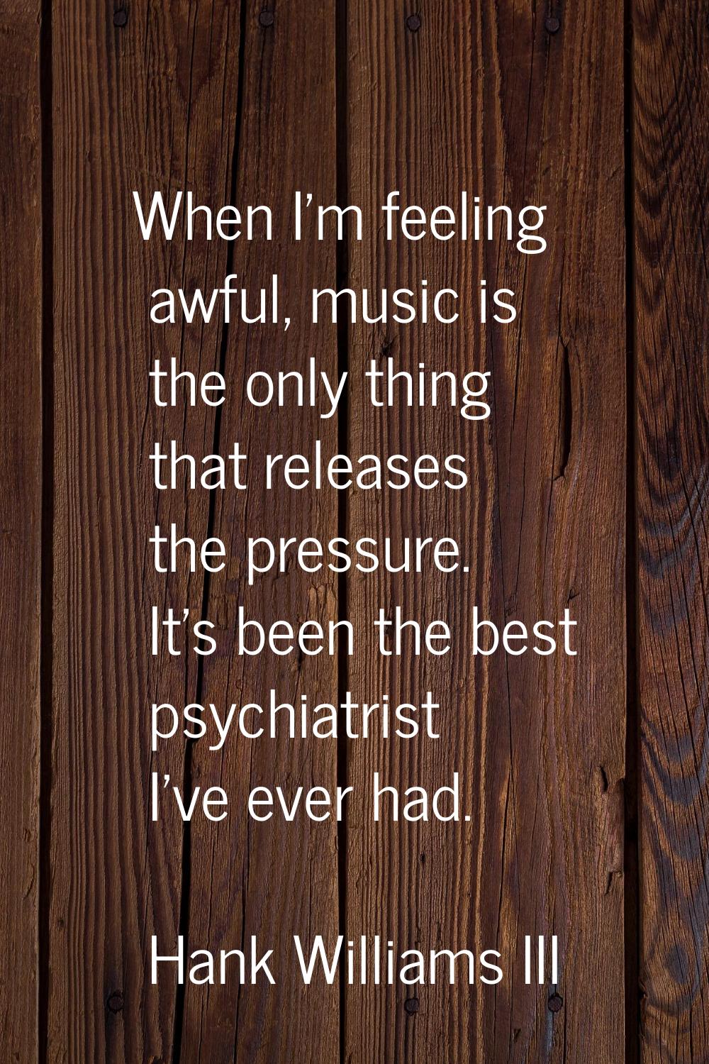 When I'm feeling awful, music is the only thing that releases the pressure. It's been the best psyc
