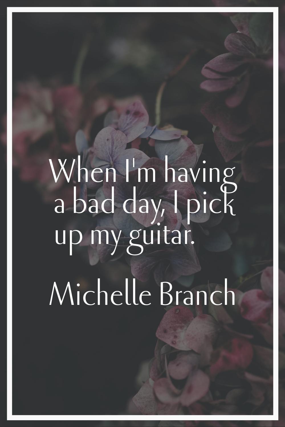 When I'm having a bad day, I pick up my guitar.