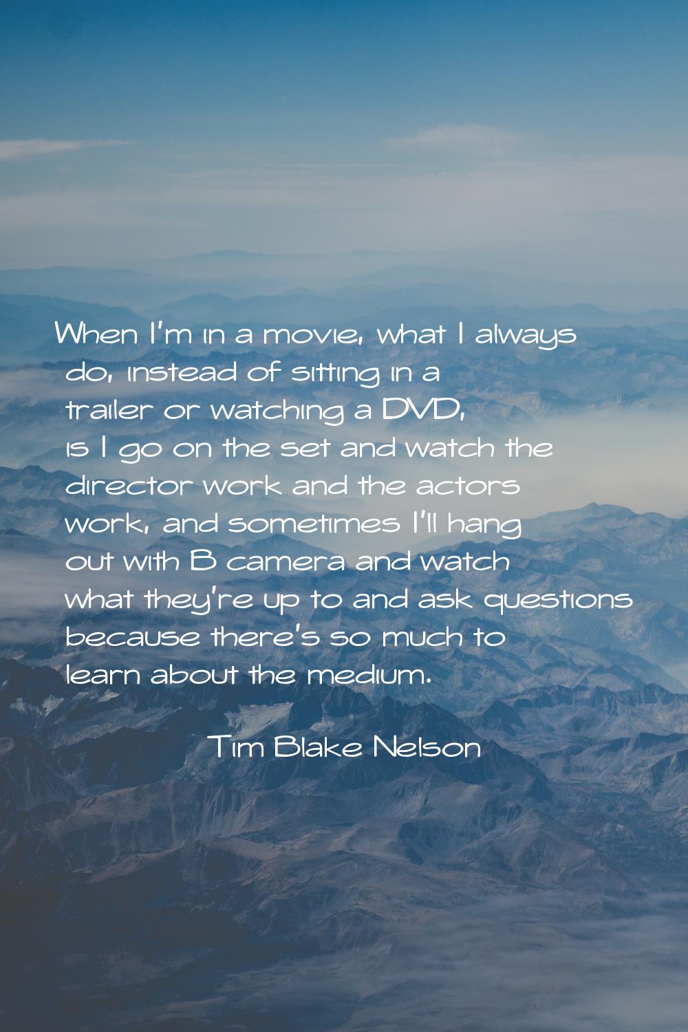 When I'm in a movie, what I always do, instead of sitting in a trailer or watching a DVD, is I go o