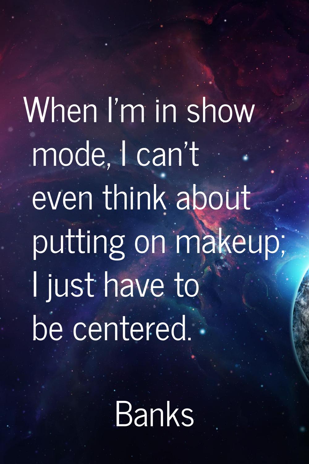 When I'm in show mode, I can't even think about putting on makeup; I just have to be centered.