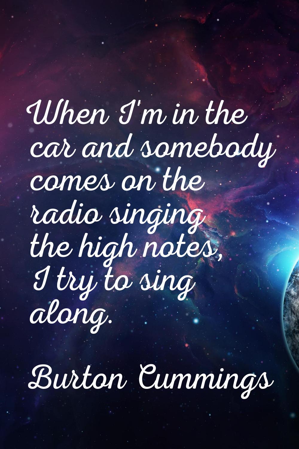 When I'm in the car and somebody comes on the radio singing the high notes, I try to sing along.