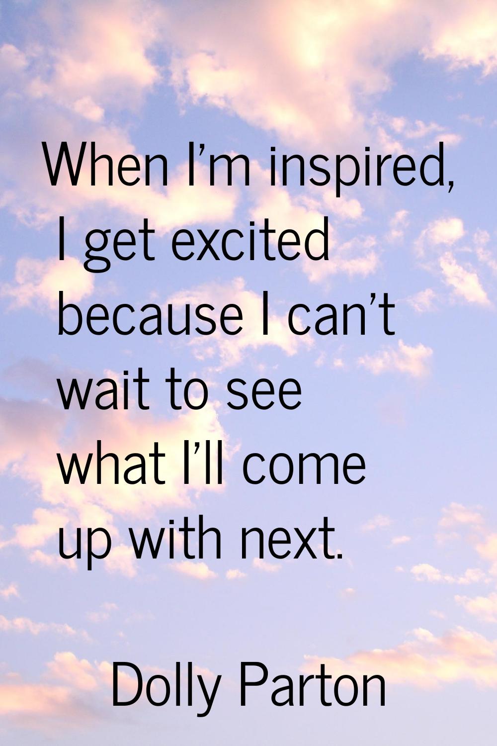 When I'm inspired, I get excited because I can't wait to see what I'll come up with next.