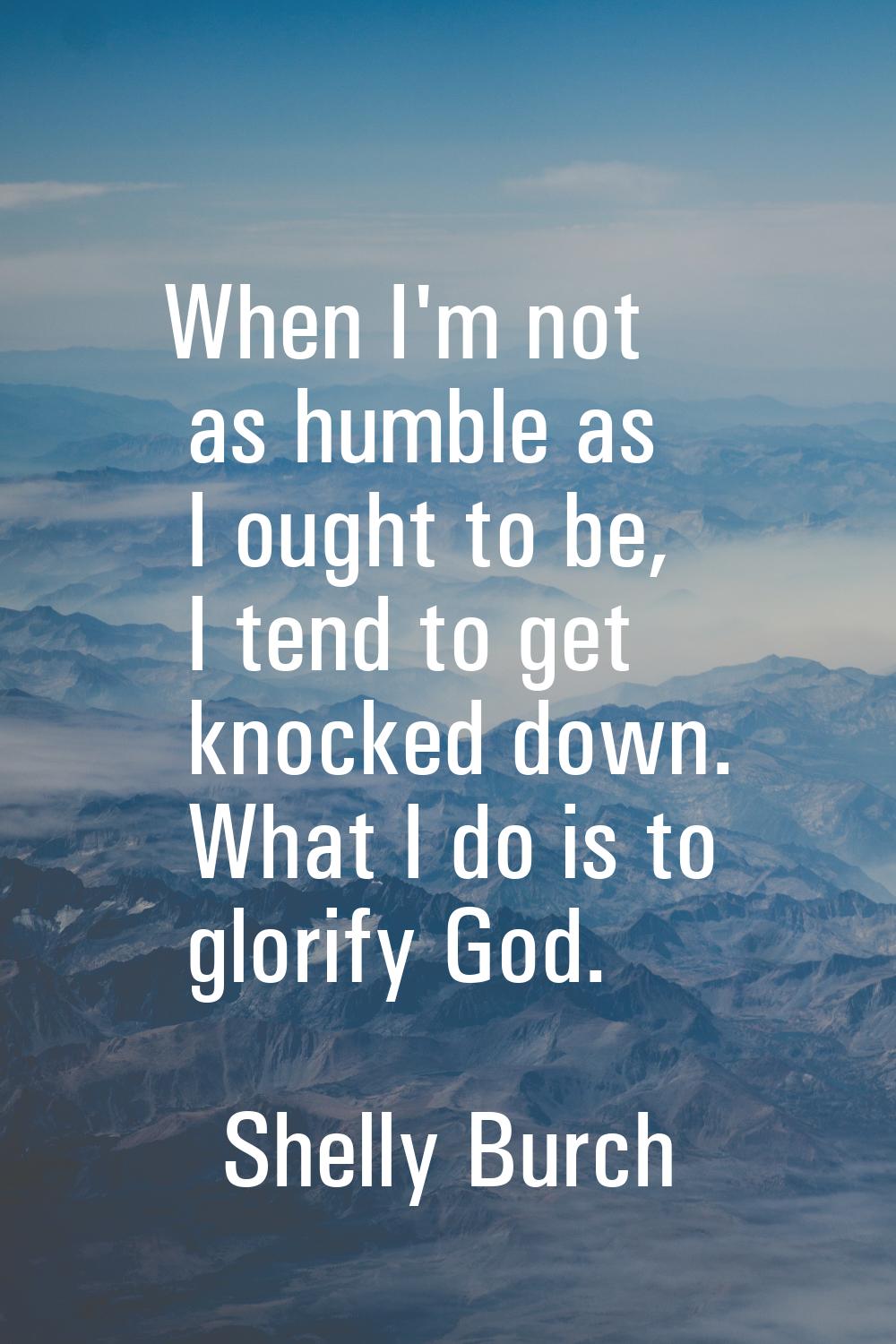 When I'm not as humble as I ought to be, I tend to get knocked down. What I do is to glorify God.