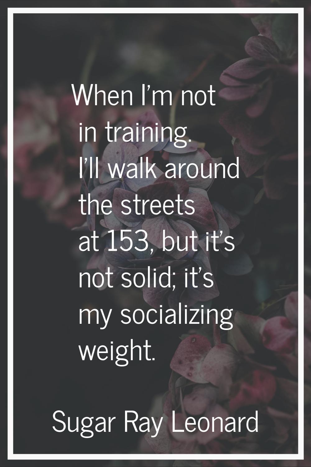 When I'm not in training. I'll walk around the streets at 153, but it's not solid; it's my socializ
