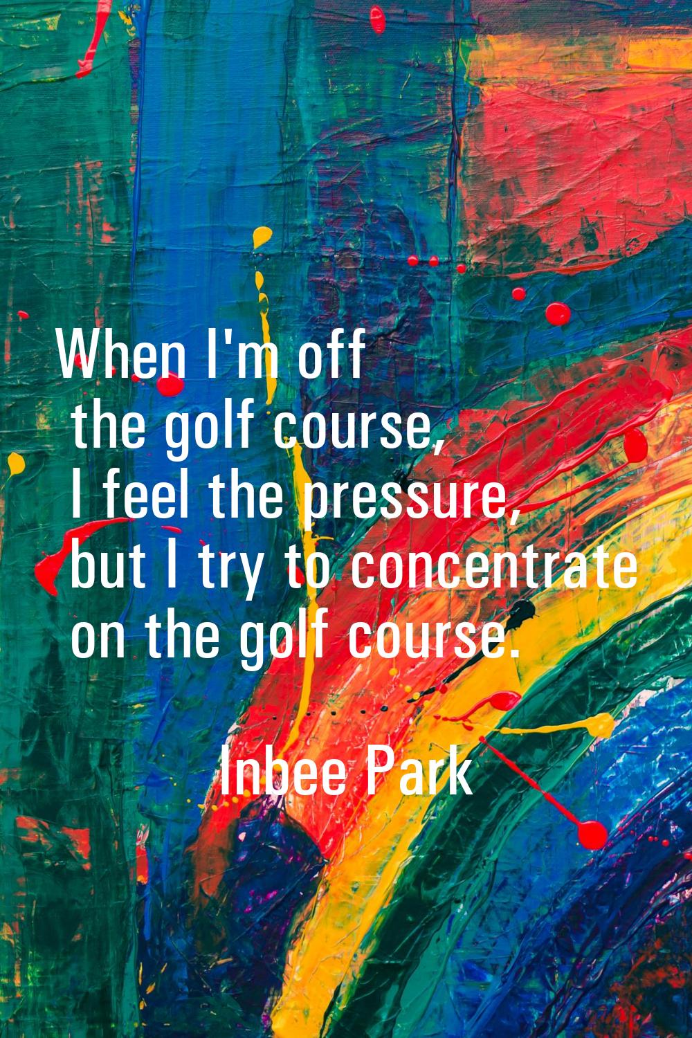 When I'm off the golf course, I feel the pressure, but I try to concentrate on the golf course.