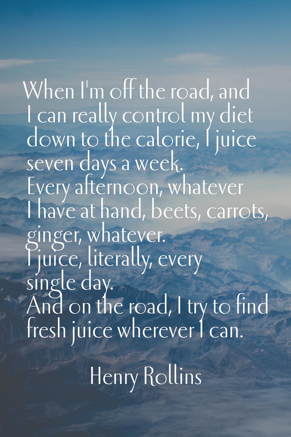 When I'm off the road, and I can really control my diet down to the calorie, I juice seven days a w