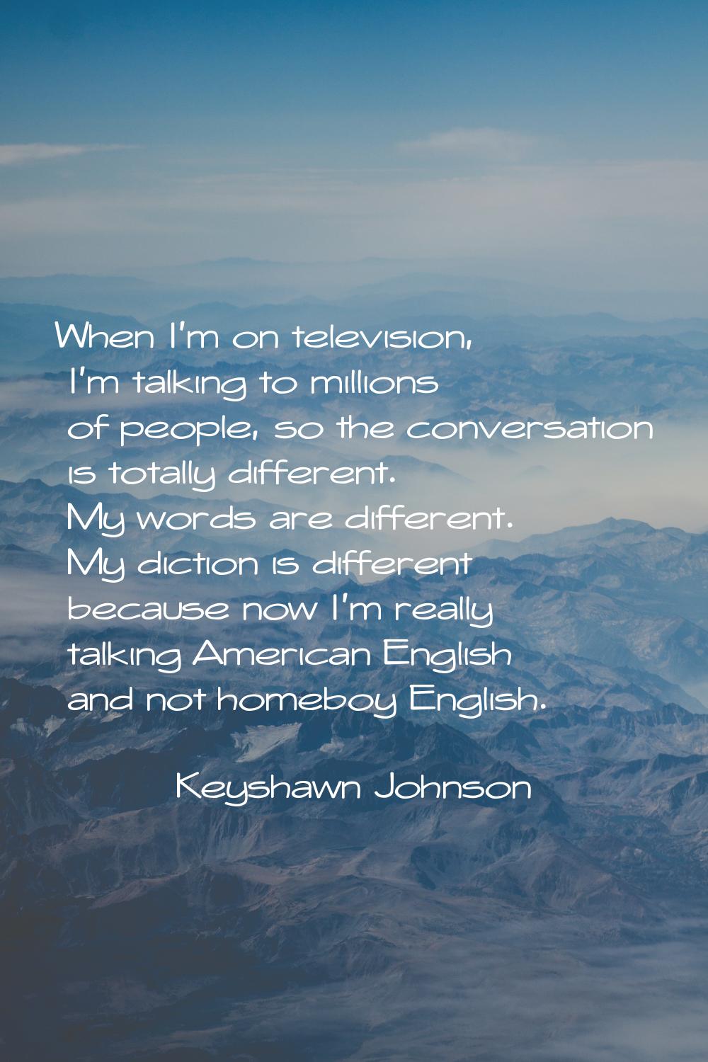 When I'm on television, I'm talking to millions of people, so the conversation is totally different