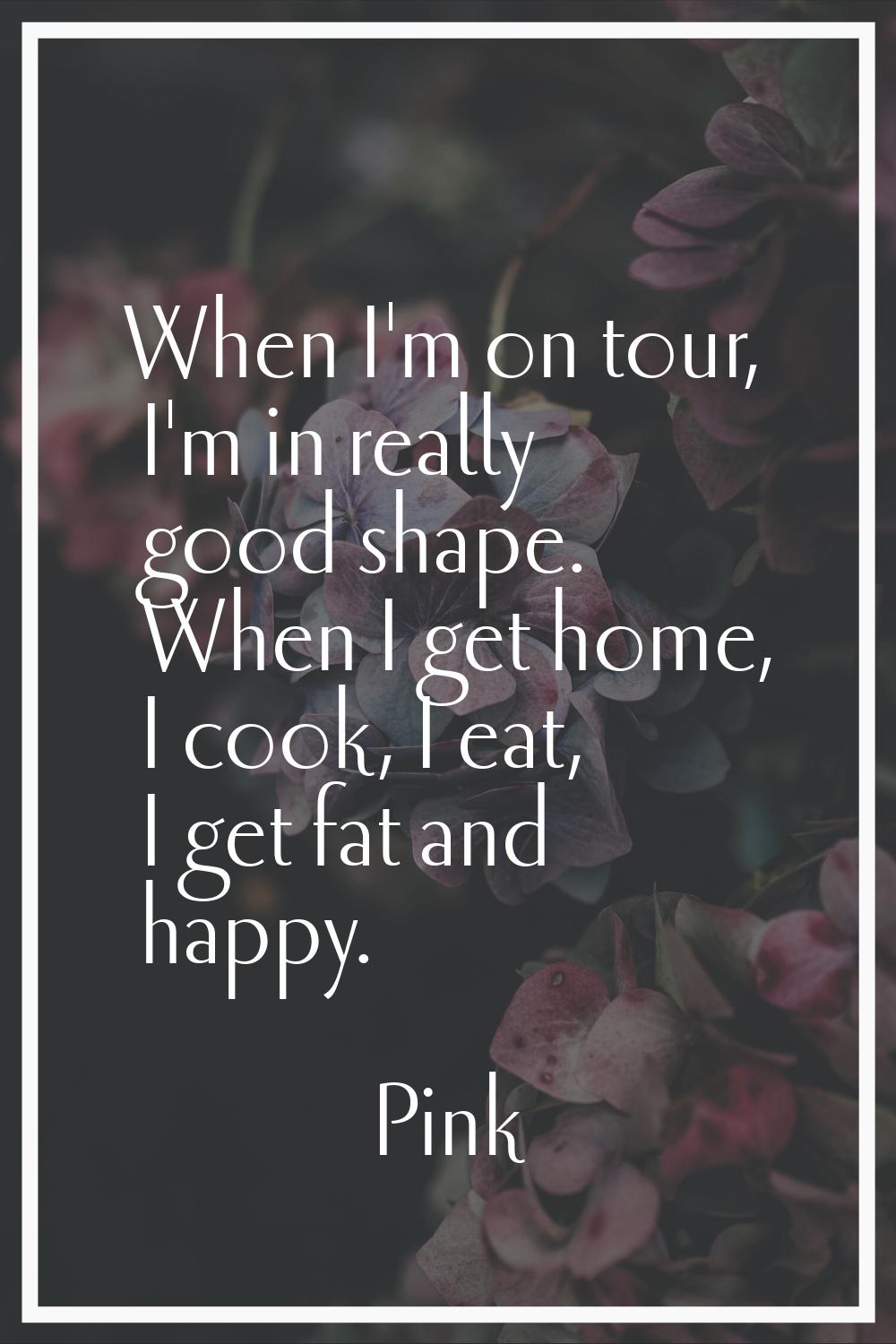 When I'm on tour, I'm in really good shape. When I get home, I cook, I eat, I get fat and happy.