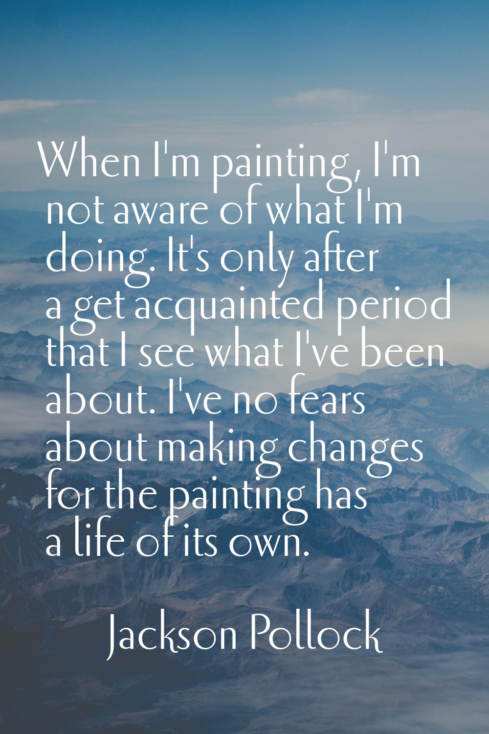 When I'm painting, I'm not aware of what I'm doing. It's only after a get acquainted period that I 