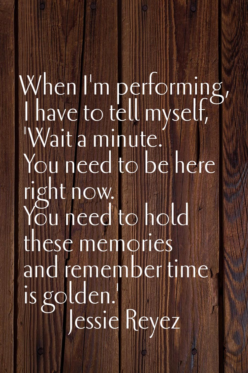 When I'm performing, I have to tell myself, 'Wait a minute. You need to be here right now. You need