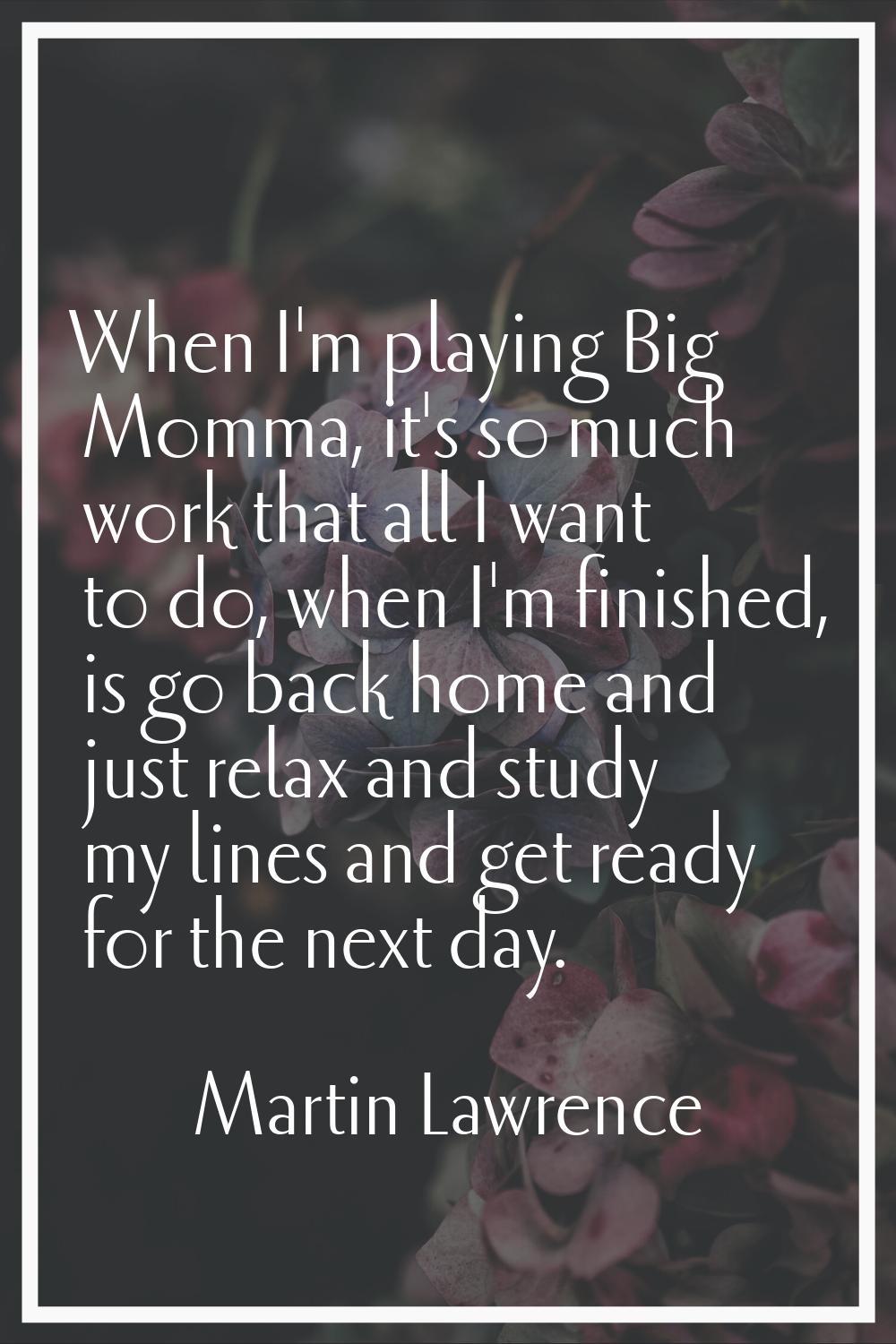 When I'm playing Big Momma, it's so much work that all I want to do, when I'm finished, is go back 