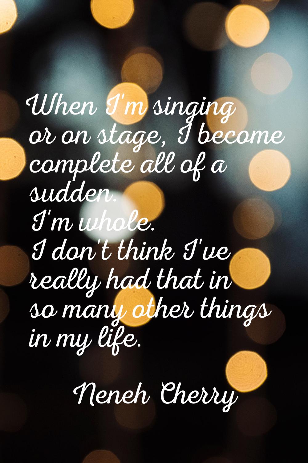 When I'm singing or on stage, I become complete all of a sudden. I'm whole. I don't think I've real