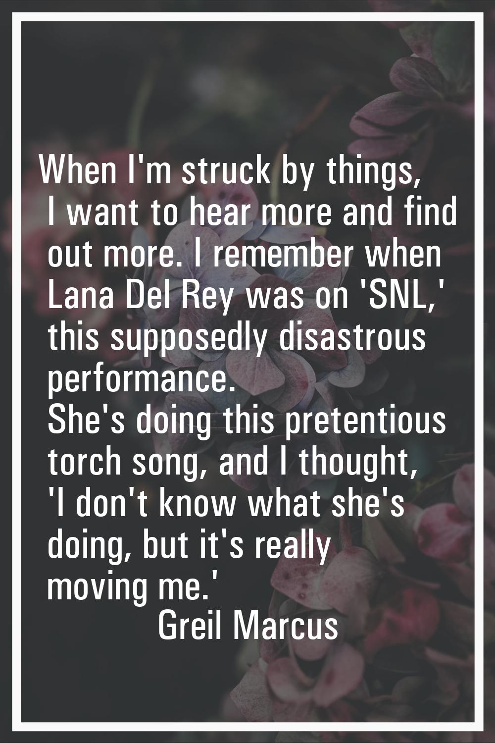 When I'm struck by things, I want to hear more and find out more. I remember when Lana Del Rey was 
