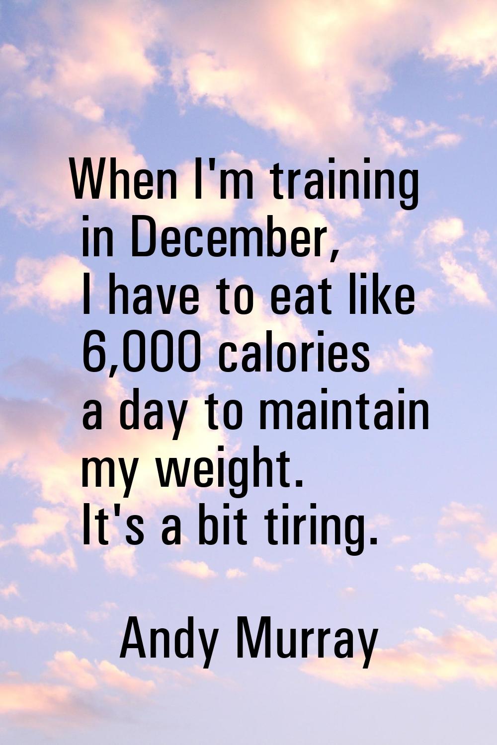 When I'm training in December, I have to eat like 6,000 calories a day to maintain my weight. It's 