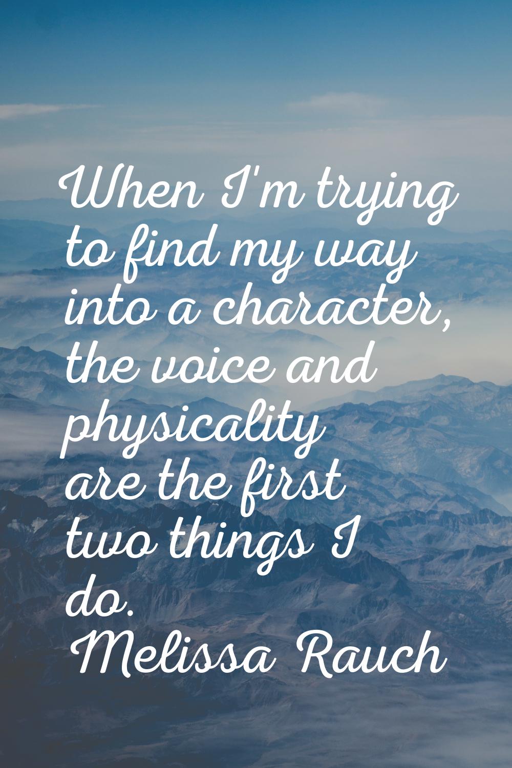 When I'm trying to find my way into a character, the voice and physicality are the first two things