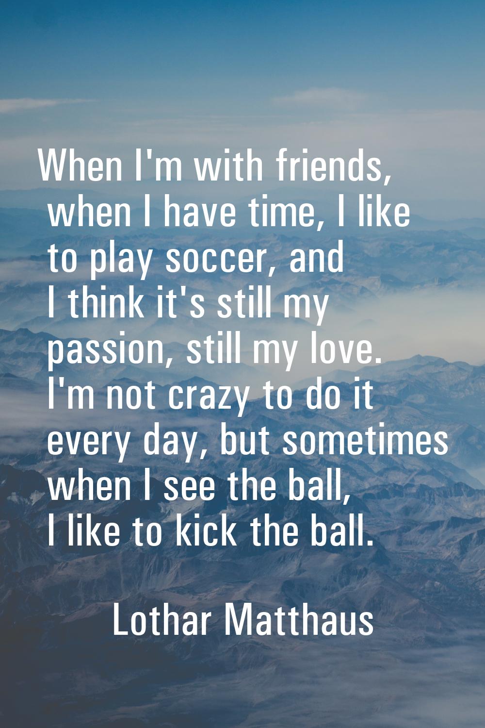 When I'm with friends, when I have time, I like to play soccer, and I think it's still my passion, 