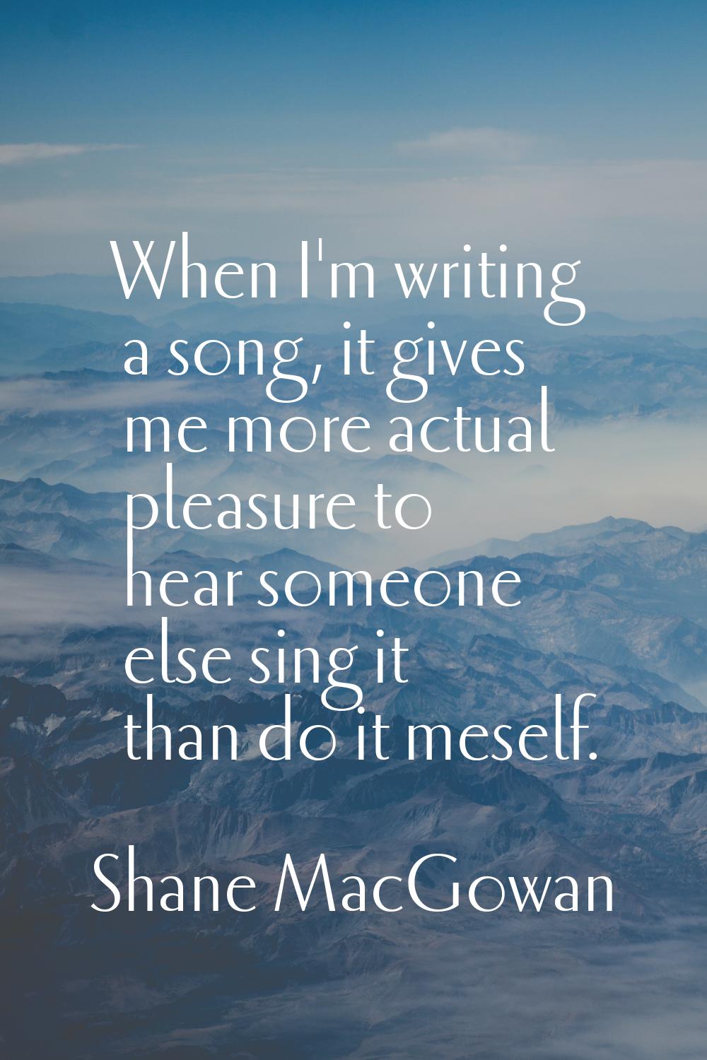 When I'm writing a song, it gives me more actual pleasure to hear someone else sing it than do it m