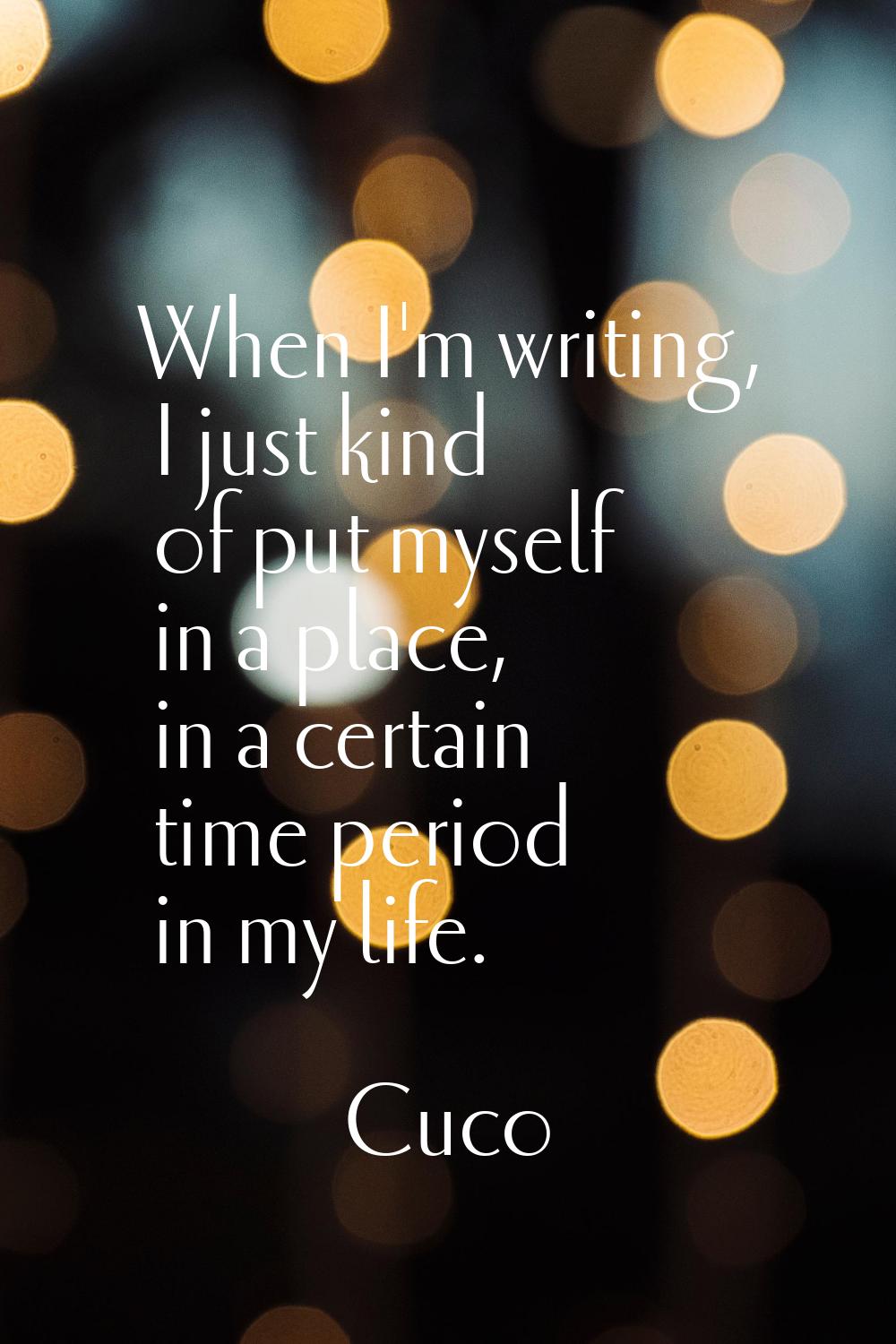 When I'm writing, I just kind of put myself in a place, in a certain time period in my life.