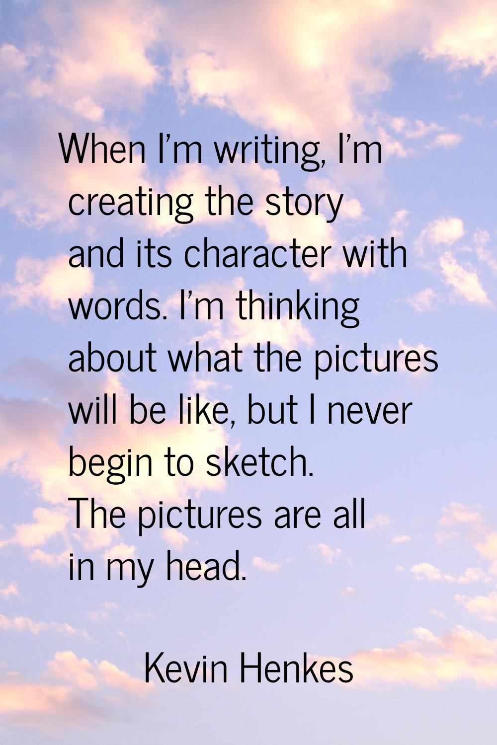 When I'm writing, I'm creating the story and its character with words. I'm thinking about what the 