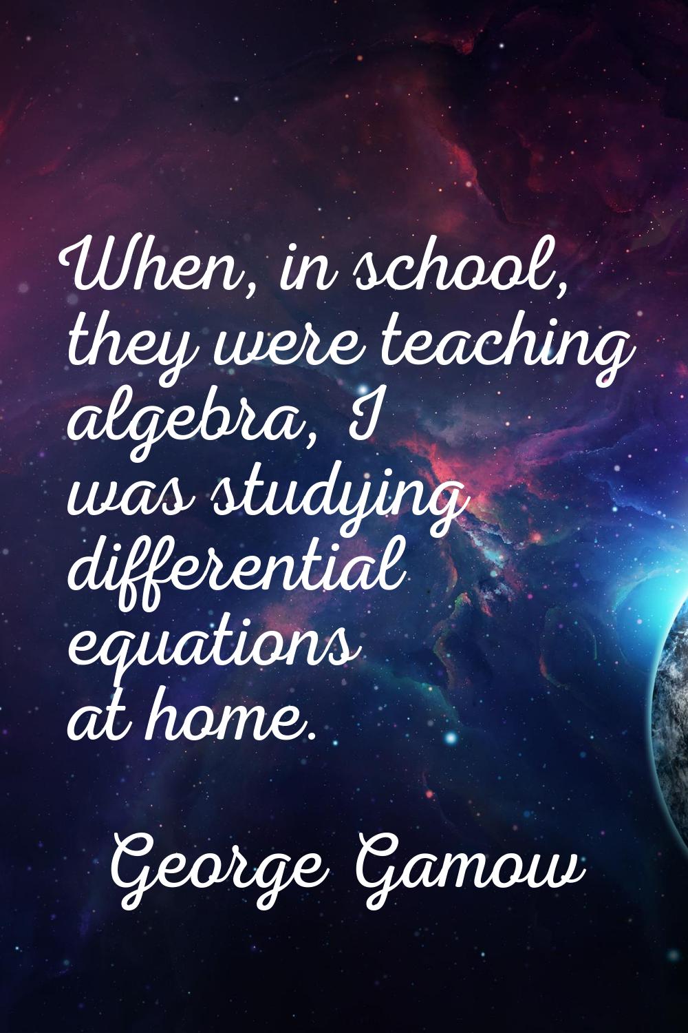 When, in school, they were teaching algebra, I was studying differential equations at home.