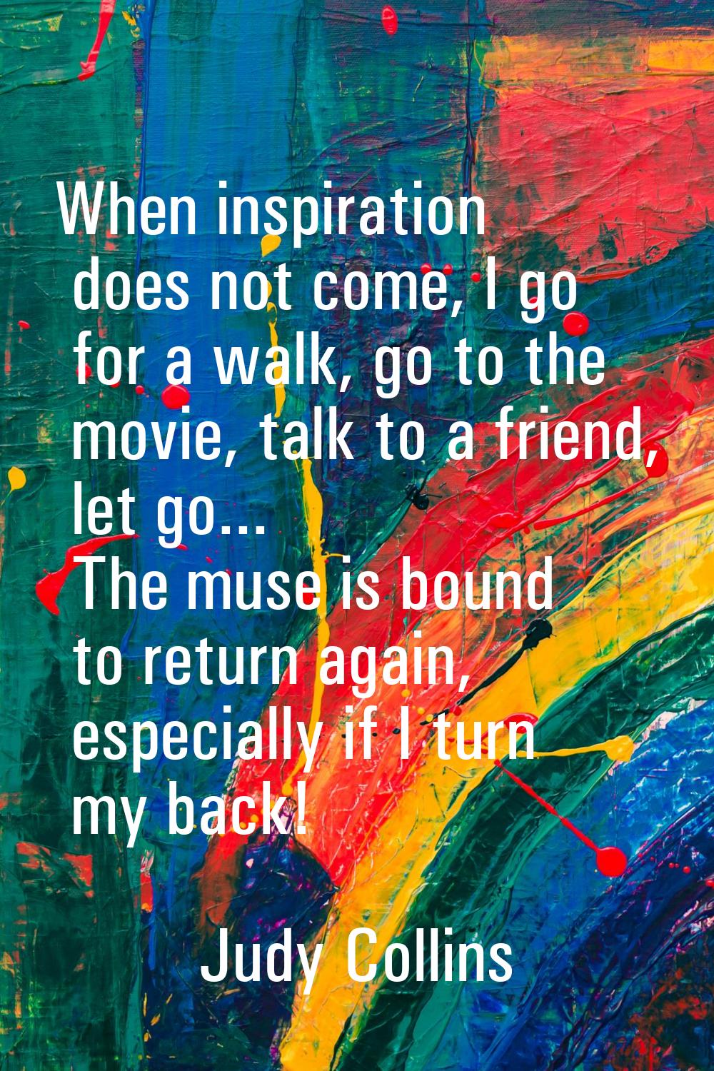 When inspiration does not come, I go for a walk, go to the movie, talk to a friend, let go... The m