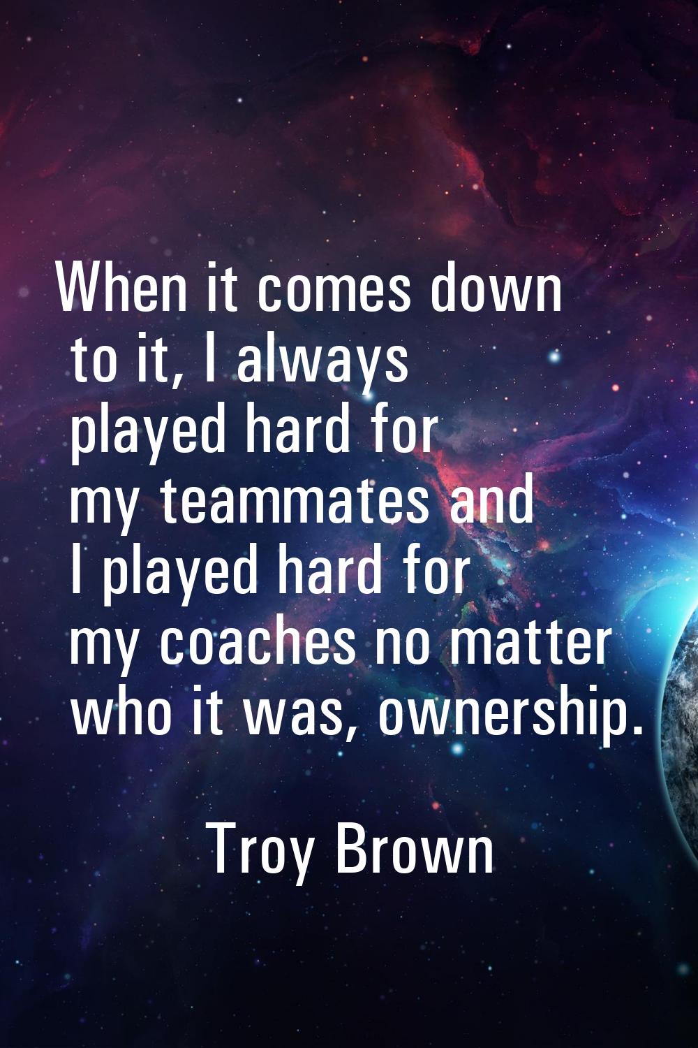 When it comes down to it, I always played hard for my teammates and I played hard for my coaches no