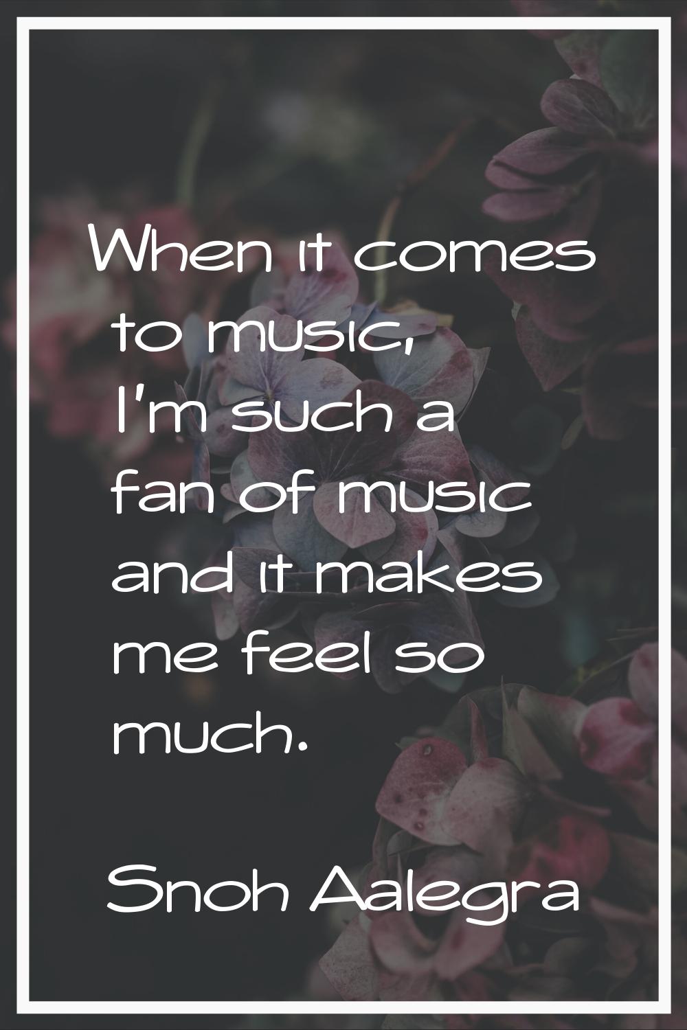When it comes to music, I'm such a fan of music and it makes me feel so much.