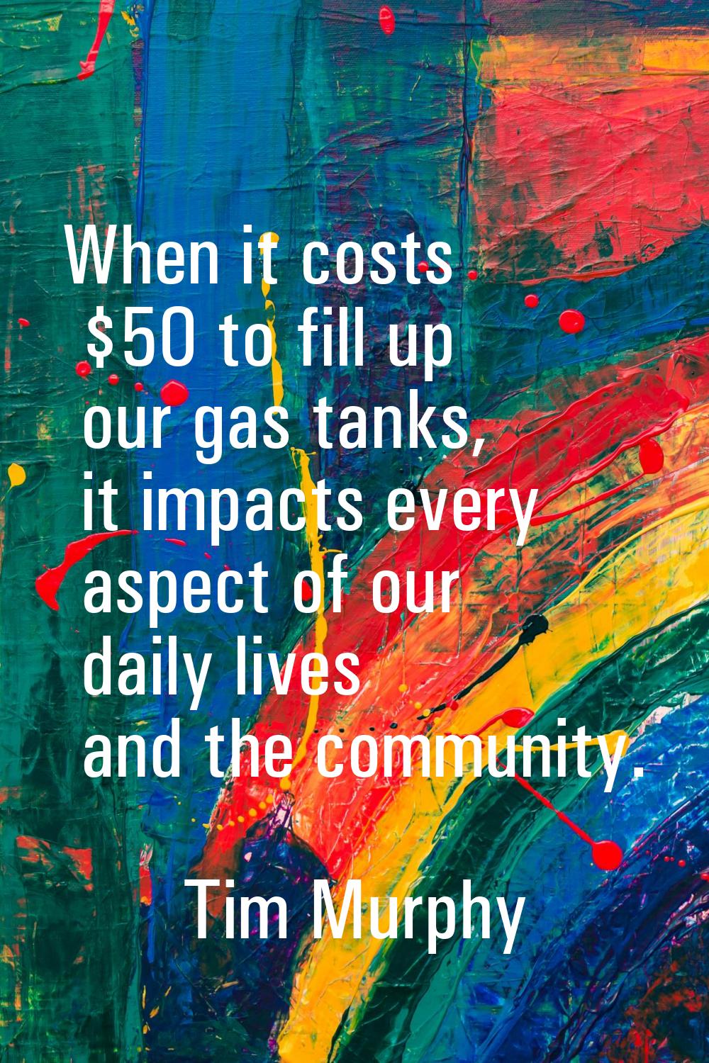 When it costs $50 to fill up our gas tanks, it impacts every aspect of our daily lives and the comm