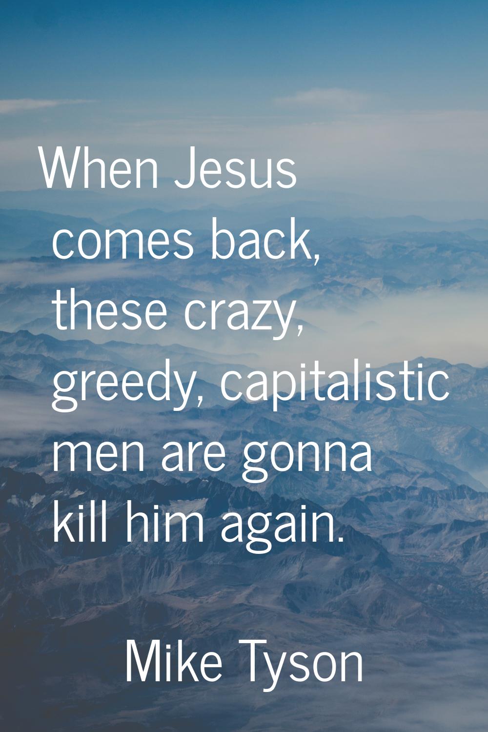 When Jesus comes back, these crazy, greedy, capitalistic men are gonna kill him again.