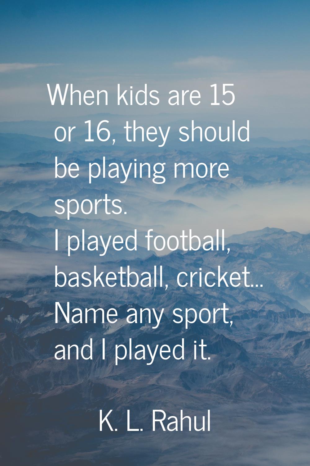 When kids are 15 or 16, they should be playing more sports. I played football, basketball, cricket.