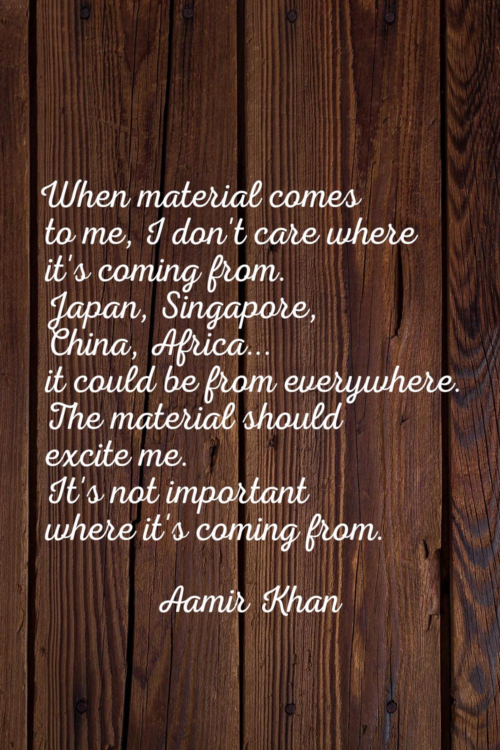 When material comes to me, I don't care where it's coming from. Japan, Singapore, China, Africa... 