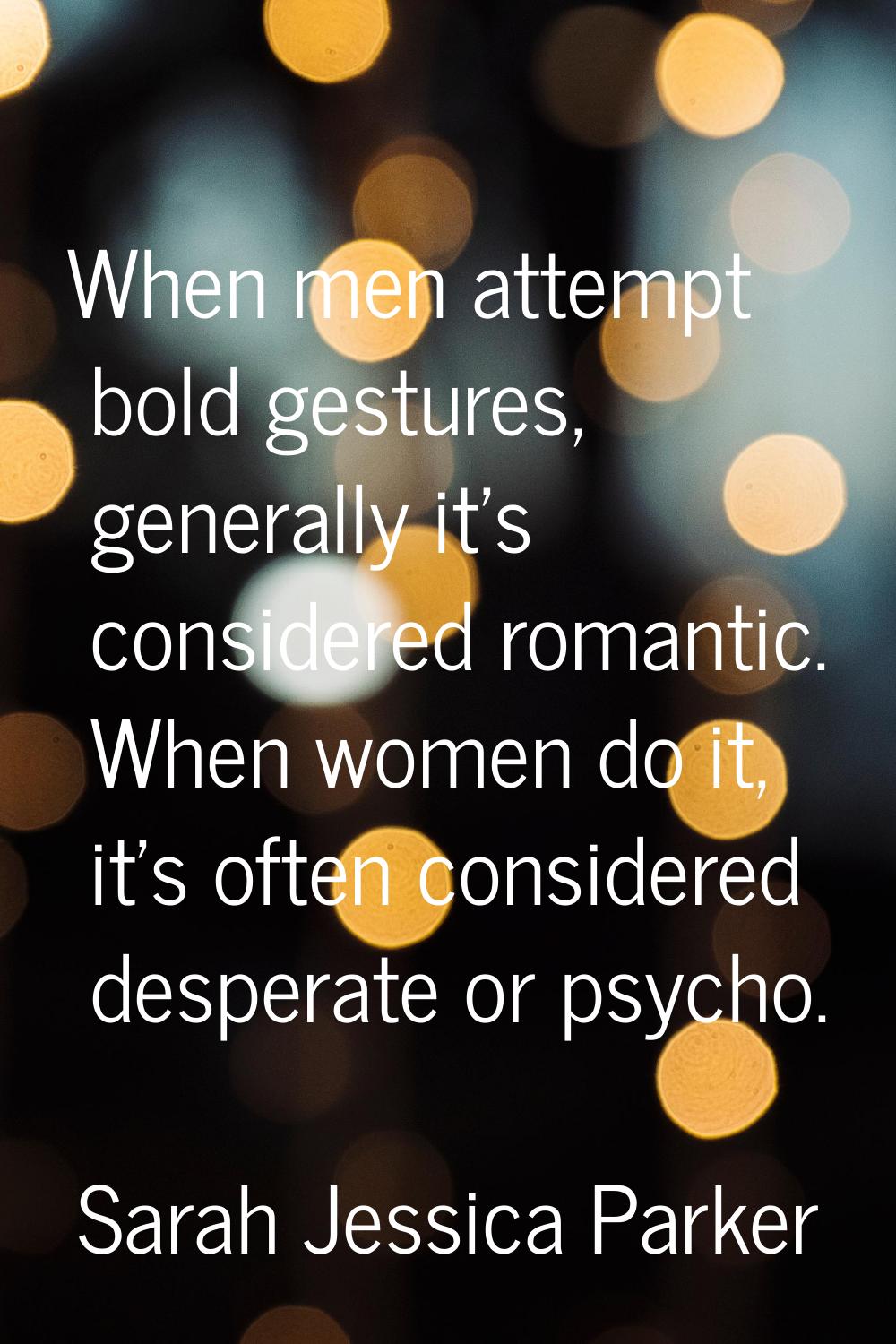 When men attempt bold gestures, generally it's considered romantic. When women do it, it's often co