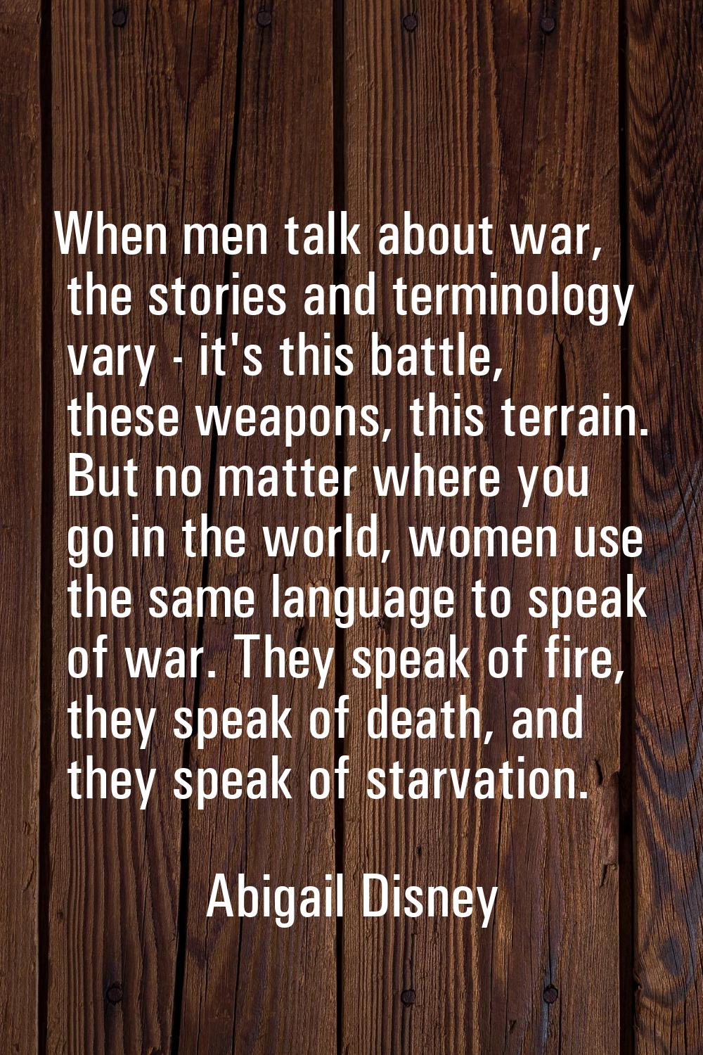 When men talk about war, the stories and terminology vary - it's this battle, these weapons, this t