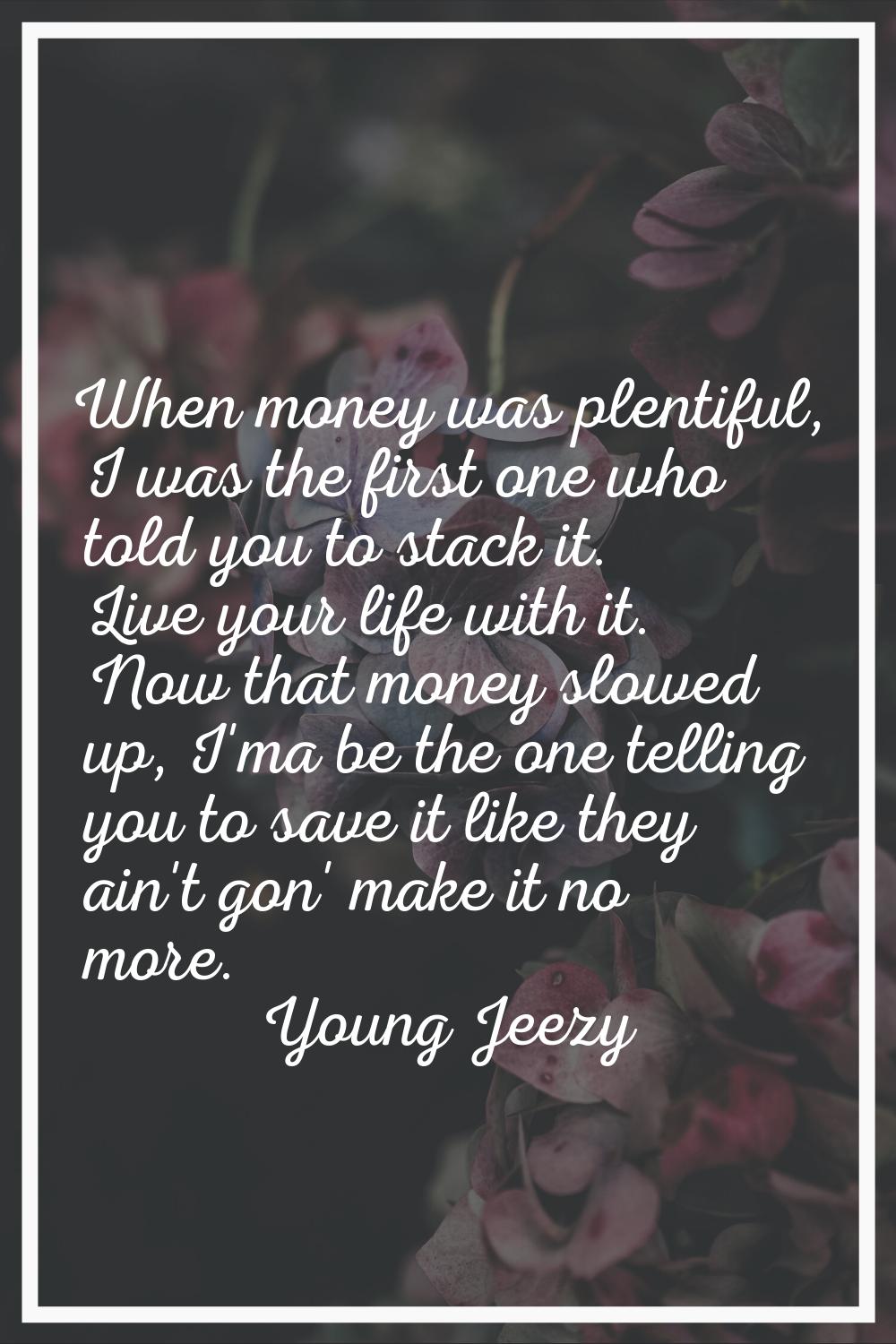 When money was plentiful, I was the first one who told you to stack it. Live your life with it. Now