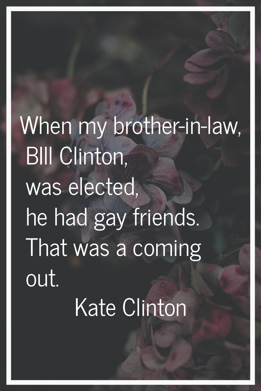 When my brother-in-law, BIll Clinton, was elected, he had gay friends. That was a coming out.